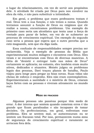 o lugar do relacionamento, em vez de servir aos propósitos
dele. A atividade foi criada por Deus para nos envolver na
obra da vida, e não para substituir a intimidade.
     Em geral, o problema que esses professores tratam é
real. Deus tem a sua função, e nós temos a nossa. Quando
tentamos assumir a função de Deus ou exigimos que ele
realize a nossa, encontramos problemas. Um exemplo do
primeiro caso seria um alcoólatra que tenta usar a força de
vontade para parar de beber, em vez de se submeter ao
processo de crescimento espiritual. Um exemplo do segundo
caso seria a pessoa que espera que o outro perceba que a
está magoando, sem que ela diga nada.
      Essa confusão de responsabilidades sempre precisa ser
esclarecida. Veja o exemplo de pessoas da Bíblia que
experimentaram muitos milagres e encontros com Deus. Eles
viram e se encontraram com Deus de diversas maneiras. A
idéia de “desistir e entregar tudo nas mãos de Deus”
certamente se aplicaria; no entanto, eles também eram muito
ativos, dedicados e atuantes. Moisés julgou os problemas
legais das pessoas, Davi traçou planos de batalha, Paulo
viajou para longe para pregar as boas novas. Suas vidas são
cheias de esforço e empenho. Eles não eram contemplativos.
Experimentaram a santidade e o mistério de Deus, criaram
laços fortes com as pessoas e viveram ativamente no mundo
real.


                     MEDO   DO FRACASSO


     Algumas pessoas são passivas porque têm medo de
errar. A dor interna que sentem quando cometem erros é tão
grande que ficam paralisadas e são incapazes de tomar
decisões. Os perfeccionistas, em geral, enfrentam esse
problema. Eles se sentem mal, se autocensuram ou se
sentem um fracasso total. Por isso, permanecem numa zona
de segurança do crescimento espiritual e raramente se
arriscam fora dela.
 