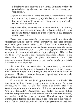 a iniciativa das pessoas e de Deus. Combata o tipo de
      passividade orgulhosa, que consegue se passar por
      “espiritual”.
    • Ajude as pessoas a entender que o crescimento exige
      riscos e erros, e que a graça de Deus e o consolo do
      Corpo as ajudarão a correr esses riscos e aprender
      muitas coisas com eles.
    • Quando elas encontrarem algum conflito relacional,
      ensine que, onde quer que ele tenha se originado, elas
      precisam tomar medidas para resolvê-lo da maneira
      como Deus o faz.
     Deus tem uma solução para esse problema. Quando
experimentarmos esses erros inevitáveis no crescimento
espiritual, precisamos saber que o fracasso é nosso amigo.
Deus não nos condena nem nos julga, mesmo quando nosso
coração nos condena (1Jo 3.19,20). Isso significa apenas que
estamos fazendo um retorno de aprendizagem. Não tenha
medo de errar quando experimentar caminhos diferentes em
sua vida. Deus pagou o preço necessário para que
pudéssemos continuar a crescer sem sofrer nenhuma perda
de amor ou de segurança.
     Se você for um condutor do crescimento, encontre
maneiras de mostrar que o fracasso faz parte do processo e
que o melhor é dar risada e seguir em frente. Conte histórias
pessoais. Mostre como o fracasso aproxima, em vez de
afastar mais as pessoas.
     O pastor titular de minha igreja tem essa habilidade. Ele
usa seus defeitos como exemplos em seus sermões. Em uma
mensagem, ele contou que não tinha sido muito atencioso
com a esposa naquela semana. Foi um exemplo típico do
“marido distraído”. Aconteceu que todos os seus filhos
tinham compromissos e iam passar o dia inteiro fora de casa,
deixando-o sozinho com a esposa. Ela disse que queria
aproveitar o tempo que passaria a sós com ele e ele respon-
deu: “Ótima idéia! Há muitas coisas que precisamos arrumar
 