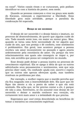 na casa!”. Vários casais riram e se cutucaram, pois podiam
identificar-se com a história do pastor, sem medo.
     Quando as pessoas começam a viver na graça sem medo
do fracasso, começam a experimentar a liberdade. Essa
liberdade gera mais atividade, porque a paralisia da
condenação foi superada.


                   DESEJO   DE SER SOCORRIDO


     O desejo de ser socorrido é o desejo básico e imaturo, no
processo de desenvolvimento, de querer que alguém cuide de
nós. Todo mundo sente isso, em maior ou menor grau. Mas,
quando se torna uma forte necessidade de ter alguém que
cuide de nós, que nos proteja e dê conforto, esse sentimento
é problemático. Em geral, isso acontece porque a pessoa
recebeu um amor inconsistente no passado e agora anseia
ardentemente pela constância do amor. Ou porque ela teve
relacionamentos nos quais não conseguiu se impor e, por
isso, não acredita que possa ser competente no mundo.
     Esse desejo pode deixar a pessoa inativa no processo de
crescimento espiritual. Ela se apega à idéia de que os outros
adivinharão seus pensamentos e sentimentos, sem que seja
preciso dizer nada. Ou confunde ajuda com socorro e espera
que os outros não apenas ofereçam ajuda, mas também
resolvam os problemas por elas.
      Por exemplo, a mulher espera que o marido perceba que
ela fica magoada com a insensibilidade dele. Ela quer que ele
fique tão atento a ela a ponto de saber o que ela está
sentindo. Ela acha que, se for preciso contar a ele, é porque
ele não a ama. Entretanto, se ela assumir esse desejo de ser
socorrida e deixar o marido conhecer seu coração, ela
certamente terá mais amor e a intimidade de que precisa.
    Esperamos que você esteja descobrindo os benefícios de
tomar a iniciativa no crescimento espiritual.
 