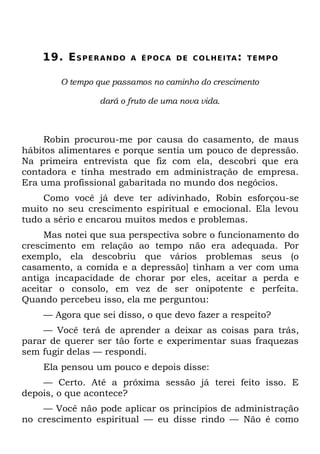 19. E S P E R A N D O   A É P O C A D E C O L HE I TA : T EM P O


        O tempo que passamos no caminho do crescimento

                  dará o fruto de uma nova vida.



     Robin procurou-me por causa do casamento, de maus
hábitos alimentares e porque sentia um pouco de depressão.
Na primeira entrevista que fiz com ela, descobri que era
contadora e tinha mestrado em administração de empresa.
Era uma profissional gabaritada no mundo dos negócios.
    Como você já deve ter adivinhado, Robin esforçou-se
muito no seu crescimento espiritual e emocional. Ela levou
tudo a sério e encarou muitos medos e problemas.
     Mas notei que sua perspectiva sobre o funcionamento do
crescimento em relação ao tempo não era adequada. Por
exemplo, ela descobriu que vários problemas seus (o
casamento, a comida e a depressão] tinham a ver com uma
antiga incapacidade de chorar por eles, aceitar a perda e
aceitar o consolo, em vez de ser onipotente e perfeita.
Quando percebeu isso, ela me perguntou:
    — Agora que sei disso, o que devo fazer a respeito?
    — Você terá de aprender a deixar as coisas para trás,
parar de querer ser tão forte e experimentar suas fraquezas
sem fugir delas — respondi.
    Ela pensou um pouco e depois disse:
    — Certo. Até a próxima sessão já terei feito isso. E
depois, o que acontece?
    — Você não pode aplicar os princípios de administração
no crescimento espiritual — eu disse rindo — Não é como
 