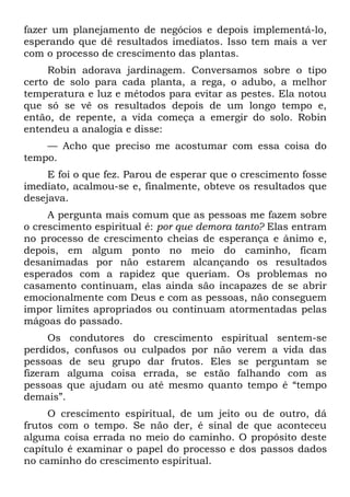 fazer um planejamento de negócios e depois implementá-lo,
esperando que dê resultados imediatos. Isso tem mais a ver
com o processo de crescimento das plantas.
     Robin adorava jardinagem. Conversamos sobre o tipo
certo de solo para cada planta, a rega, o adubo, a melhor
temperatura e luz e métodos para evitar as pestes. Ela notou
que só se vê os resultados depois de um longo tempo e,
então, de repente, a vida começa a emergir do solo. Robin
entendeu a analogia e disse:
    — Acho que preciso me acostumar com essa coisa do
tempo.
     E foi o que fez. Parou de esperar que o crescimento fosse
imediato, acalmou-se e, finalmente, obteve os resultados que
desejava.
     A pergunta mais comum que as pessoas me fazem sobre
o crescimento espiritual é: por que demora tanto? Elas entram
no processo de crescimento cheias de esperança e ânimo e,
depois, em algum ponto no meio do caminho, ficam
desanimadas por não estarem alcançando os resultados
esperados com a rapidez que queriam. Os problemas no
casamento continuam, elas ainda são incapazes de se abrir
emocionalmente com Deus e com as pessoas, não conseguem
impor limites apropriados ou continuam atormentadas pelas
mágoas do passado.
      Os condutores do crescimento espiritual sentem-se
perdidos, confusos ou culpados por não verem a vida das
pessoas de seu grupo dar frutos. Eles se perguntam se
fizeram alguma coisa errada, se estão falhando com as
pessoas que ajudam ou até mesmo quanto tempo é “tempo
demais”.
     O crescimento espiritual, de um jeito ou de outro, dá
frutos com o tempo. Se não der, é sinal de que aconteceu
alguma coisa errada no meio do caminho. O propósito deste
capítulo é examinar o papel do processo e dos passos dados
no caminho do crescimento espiritual.
 