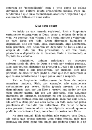 estavam se “reconciliando” com o jeito como as coisas
deveriam ser. Faltava muito crescimento bíblico. Para en-
tendermos o que faz a reconciliação acontecer, vejamos o que
exatamente faltava em suas vidas.


                      DEUS   COMO ORIGEM


     No início de sua jornada espiritual, Rich e Stephanie
certamente enxergavam a Deus como a origem de toda a
vida. No começo, eles viviam a fé a cada minuto e voltavam-
se para Deus em tudo. Eram discípulos humildes e
dependiam dele em tudo. Mas, lentamente, algo aconteceu.
Sem perceber, eles deixaram de depender de Deus como a
origem de tudo que eles precisavam e, em vez disso;
passaram a depender de si mesmos. Sutil e lentamente, o
Espírito foi excluído.
     No   ministério, tinham     enfatizado    os    aspectos
sobrenaturais da obra de Deus e orado por muitas pessoas.
Mas, aos poucos, deixaram de procurar a Deus e de depender
dele em tudo o que precisavam. Por exemplo, eles não
paravam de discutir para pedir a Deus que lhes mostrasse o
que estava acontecendo e o que podia fazer a respeito.
     Rich e Stephanie desligaram-se de Deus de outras
maneiras também. Rich, por exemplo, não extrapolava
sexualmente por acaso. Sofria grande pressão de sua
denominação para ser um líder e receava não poder ser tão
bom quanto queria. Ele era um visionário, mas algumas
fraquezas de liderança colocavam-no em situações difíceis.
Ele sempre contava com sua sagacidade, mas não com Deus.
Ele orava a Deus por sua obra como um todo, mas não pelos
problemas do dia-a-dia que enfrentava. Por causa de toda
essa pressão, buscou alívio na indulgência sexual, quando
podia ter encontrado força, consolo e respostas com Deus.
    Na área sexual, Rich também não contava com Deus.
Ele sabia que estava fazendo uma coisa errada, mas não
pensava em Deus como um amigo que poderia ajudá-lo a se
 