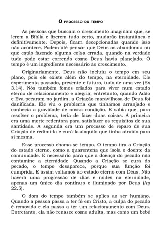 O   PROCESSO DO TEMPO


     As pessoas que buscam o crescimento imaginam que, se
lerem a Bíblia e fizerem tudo certo, mudarão instantânea e
definitivamente. Depois, ficam decepcionadas quando isso
não acontece. Podem até pensar que Deus as abandonou ou
que estão fazendo alguma coisa errada, quando na verdade
tudo pode estar correndo como Deus havia planejado. O
tempo é um ingrediente necessário ao crescimento.
     Originariamente, Deus não incluiu o tempo em seu
plano, pois ele existe além do tempo, na eternidade. Ele
experimenta passado, presente e futuro, tudo de uma vez (Ex
3.14). Nós também fomos criados para viver num estado
eterno de relacionamento e alegria; entretanto, quando Adão
e Eva pecaram no jardim, a Criação maravilhosa de Deus foi
danificada. Ele viu o problema que tínhamos arranjado e
conhecia a gravidade de nossa condição. E sabia que, para
resolver o problema, teria de fazer duas coisas. A primeira
era uma morte redentora para satisfazer os requisitos de sua
santidade. A segunda era um processo de reparo de sua
Criação de redimi-la e curá-la daquilo que tinha atraído para
si mesma.
     Esse processo chama-se tempo. O tempo tira a Criação
do estado eterno, como a quarentena que isola o doente da
comunidade. E necessário para que a doença do pecado não
contamine a eternidade. Quando a Criação se cura do
pecado, o tempo desaparece, porque sua função foi
cumprida. E assim voltamos ao estado eterno com Deus. Não
haverá uma progressão de dias e noites na eternidade,
apenas um único dia contínuo e iluminado por Deus (Ap
22.5).
    O dom do tempo também se aplica ao ser humano.
Quando a pessoa passa a ter fé em Cristo, a culpa do pecado
é removida e ela passa a ter um relacionamento com Deus.
Entretanto, ela não renasce como adulta, mas como um bebê
 