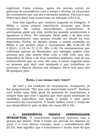 espiritual. Como criança, agora ela precisa entrar no
processo de crescimento com o tempo e receber os elementos
do crescimento que um dia a tornarão madura. Foi isso o que
Pedro quis dizer com crescermos na salvação (1Pe 2.2).
     Isso não significa que estamos negando os milagres. A
Bíblia e nossa própria experiência mostram que Deus
realmente faz coisas maravilhosas acontecerem. E
precisamos pedir por elas, aceitá-las quando acontecerem e
agradecer a Deus. Por exemplo, Deus pode e de fato cura
instantaneamente uma pessoa viciada em álcool ou com
depressão. Porém, ao mesmo tempo, a norma ensinada na
Bíblia é um modelo para o crescimento (Mc 4.26-29; Ef
2.20,21; 4.15,16; Cl 2.19; 2Pe 3.18). Os ensinamentos que
enfatizam apenas as libertações, por exemplo, podem criar
pessoas que não sabem lidar com a vida real, que não
dependem de Deus e de seus caminhos maduros, mas de um
acontecimento que as cure. Por isso, a nossa sugestão para
as pessoas que você está ajudando é que trabalhem no
processo e fiquem abertas aos milagres. Deus está para nós
de qualquer jeito.


              ENTÃO,   O QUE DEMORA TANTO TEMPO?


     Se você é um condutor do crescimento, certamente, já
lhe perguntaram: “Por que está demorando tanto?”. Embora
você tenha uma idéia geral do processo de crescimento, é
sempre bom que você e aqueles que você ajuda conheçam os
caminhos específicos nos quais o tempo é uma parte
necessária do crescimento. E muito melhor remir o tempo do
que desperdiçá-lo, pois os dias são maus (Ef 5.16).


    1.      EXPERIÊNCIA         VERSUS      APRENDIZAGEM
INTELECTUAL. O crescimento espiritual acontece com a
pessoa por inteiro. Todo o nosso ser precisa ser exposto ao
amor e à cura divina, coração, alma e entendimento (Mt
22.37). Isso significa que o crescimento é muito mais do que
 