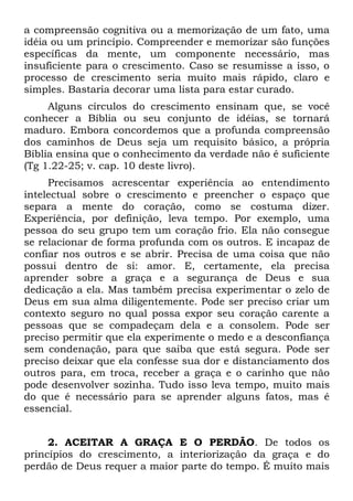 a compreensão cognitiva ou a memorização de um fato, uma
idéia ou um princípio. Compreender e memorizar são funções
específicas da mente, um componente necessário, mas
insuficiente para o crescimento. Caso se resumisse a isso, o
processo de crescimento seria muito mais rápido, claro e
simples. Bastaria decorar uma lista para estar curado.
     Alguns círculos do crescimento ensinam que, se você
conhecer a Bíblia ou seu conjunto de idéias, se tornará
maduro. Embora concordemos que a profunda compreensão
dos caminhos de Deus seja um requisito básico, a própria
Bíblia ensina que o conhecimento da verdade não é suficiente
(Tg 1.22-25; v. cap. 10 deste livro).
     Precisamos acrescentar experiência ao entendimento
intelectual sobre o crescimento e preencher o espaço que
separa a mente do coração, como se costuma dizer.
Experiência, por definição, leva tempo. Por exemplo, uma
pessoa do seu grupo tem um coração frio. Ela não consegue
se relacionar de forma profunda com os outros. E incapaz de
confiar nos outros e se abrir. Precisa de uma coisa que não
possui dentro de si: amor. E, certamente, ela precisa
aprender sobre a graça e a segurança de Deus e sua
dedicação a ela. Mas também precisa experimentar o zelo de
Deus em sua alma diligentemente. Pode ser preciso criar um
contexto seguro no qual possa expor seu coração carente a
pessoas que se compadeçam dela e a consolem. Pode ser
preciso permitir que ela experimente o medo e a desconfiança
sem condenação, para que saiba que está segura. Pode ser
preciso deixar que ela confesse sua dor e distanciamento dos
outros para, em troca, receber a graça e o carinho que não
pode desenvolver sozinha. Tudo isso leva tempo, muito mais
do que é necessário para se aprender alguns fatos, mas é
essencial.


     2. ACEITAR A GRAÇA E O PERDÃO. De todos os
princípios do crescimento, a interiorização da graça e do
perdão de Deus requer a maior parte do tempo. É muito mais
 