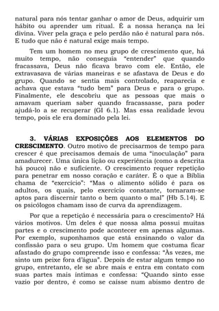 natural para nós tentar ganhar o amor de Deus, adquirir um
hábito ou aprender um ritual. É a nossa herança na lei
divina. Viver pela graça e pelo perdão não é natural para nós.
E tudo que não é natural exige mais tempo.
     Tem um homem no meu grupo de crescimento que, há
muito tempo, não conseguia “entender” que quando
fracassava, Deus não ficava bravo com ele. Então, ele
extravasava de várias maneiras e se afastava de Deus e do
grupo. Quando se sentia mais controlado, reaparecia e
achava que estava “tudo bem” para Deus e para o grupo.
Finalmente, ele descobriu que as pessoas que mais o
amavam queriam saber quando fracassasse, para poder
ajudá-lo a se recuperar (GI 6.1). Mas essa realidade levou
tempo, pois ele era dominado pela lei.


     3. VÁRIAS EXPOSIÇÕES AOS ELEMENTOS DO
CRESCIMENTO. Outro motivo de precisarmos de tempo para
crescer é que precisamos demais de uma “inoculação” para
amadurecer. Uma única lição ou experiência (como a descrita
há pouco) não e suficiente. O crescimento requer repetição
para penetrar em nosso coração e caráter. É o que a Bíblia
chama de “exercício”: “Mas o alimento sólido é para os
adultos, os quais, pelo exercício constante, tornaram-se
aptos para discernir tanto o bem quanto o mal” (Hb 5.14). E
os psicólogos chamam isso de curva da aprendizagem.
     Por que a repetição é necessária para o crescimento? Há
vários motivos. Um deles é que nossa alma possui muitas
partes e o crescimento pode acontecer em apenas algumas.
Por exemplo, suponhamos que está ensinando o valor da
confissão para o seu grupo. Um homem que costuma ficar
afastado do grupo compreende isso e confessa: “Às vezes, me
sinto um peixe fora d’água”. Depois de estar algum tempo no
grupo, entretanto, ele se abre mais e entra em contato com
suas partes mais íntimas e confessa: “Quando sinto esse
vazio por dentro, é como se caísse num abismo dentro de
 