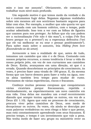 mim e isso me assusta”. Obviamente, ele começou a
trabalhar num nível mais profundo.
     Um segundo motivo é que temos medo da verdade e da
luz e costumamos fugir delas. Negamos algumas realidades
sobre nós mesmos até nos sentirmos bastante seguros para
lidar com elas. Por exemplo, a mulher que não queria ver que
estava casada com um homem colérico, com o tempo, pode
acabar admitindo. Isso tem a ver com as folhas de figueira
que usamos para nos proteger. As folhas que ela usa podem
ser a racionalização (“ele não é tão mau”), a culpa (“ele fica
bravo porque eu o provoco”) ou a esperança defensiva (“sei
que ele vai melhorar se eu orar e pensar positivamente”).
Para saber mais sobre o assunto, leia Hiding from love
[Escondendo-se do amor].
     Acrescente a isso a realidade de que, antes de tudo,
tomamos um caminho que não é o de Deus. Contando com
nossos próprios recursos, a nossa tendência é levar a vida do
nosso próprio jeito, em vez de nos curvarmos aos caminhos
de Deus. Então, avançamos em uma direção, só que é a
errada. Quando descobrimos os princípios do crescimento, às
vezes, é preciso fazer uma virada de 180 graus. E, da mesma
forma que um barco demora para fazer a volta na água, nos-
sa alma também leva tempo para mudar de rumo.
Precisamos de várias experiências, riscos e fracassos.
     Conheço muitas pessoas corajosas que conquistaram
várias    cicatrizes porque    fracassaram,    repetida   e
obstinadamente, ao experimentarem um novo caminho em
sua vida. Uma delas me mandou um e-mail recentemente
dizendo que sempre tentou agradar os outros, em vez de a
Deus (Gl 1.10). Agora que está no processo de crescimento,
procura viver pelos caminhos de Deus, sem medo de
decepcionar os outros. Às vezes, ela ainda se desculpa por
suas palavras verdadeiras ou nem chega a falar o que pensa,
mas está constantemente aprendendo com seus fracassos. É
preciso tempo, e tempo é um investimento que vale a pena.
Não tenha medo de fazer seu grupo ou ministério rever os
 