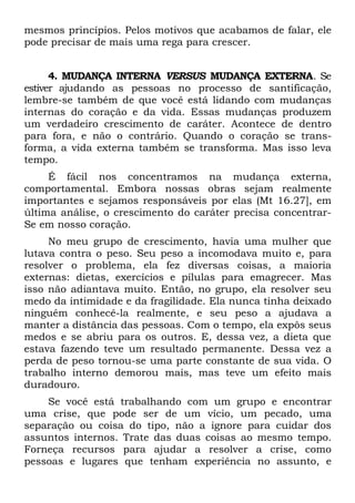 mesmos princípios. Pelos motivos que acabamos de falar, ele
pode precisar de mais uma rega para crescer.


      4. MUDANÇA INTERNA VERSUS MUDANÇA EXTERNA. Se
estiver ajudando as pessoas no processo de santificação,
lembre-se também de que você está lidando com mudanças
internas do coração e da vida. Essas mudanças produzem
um verdadeiro crescimento de caráter. Acontece de dentro
para fora, e não o contrário. Quando o coração se trans-
forma, a vida externa também se transforma. Mas isso leva
tempo.
     É fácil nos concentramos na mudança externa,
comportamental. Embora nossas obras sejam realmente
importantes e sejamos responsáveis por elas (Mt 16.27], em
última análise, o crescimento do caráter precisa concentrar-
Se em nosso coração.
     No meu grupo de crescimento, havia uma mulher que
lutava contra o peso. Seu peso a incomodava muito e, para
resolver o problema, ela fez diversas coisas, a maioria
externas: dietas, exercícios e pílulas para emagrecer. Mas
isso não adiantava muito. Então, no grupo, ela resolver seu
medo da intimidade e da fragilidade. Ela nunca tinha deixado
ninguém conhecê-la realmente, e seu peso a ajudava a
manter a distância das pessoas. Com o tempo, ela expôs seus
medos e se abriu para os outros. E, dessa vez, a dieta que
estava fazendo teve um resultado permanente. Dessa vez a
perda de peso tornou-se uma parte constante de sua vida. O
trabalho interno demorou mais, mas teve um efeito mais
duradouro.
    Se você está trabalhando com um grupo e encontrar
uma crise, que pode ser de um vício, um pecado, uma
separação ou coisa do tipo, não a ignore para cuidar dos
assuntos internos. Trate das duas coisas ao mesmo tempo.
Forneça recursos para ajudar a resolver a crise, como
pessoas e lugares que tenham experiência no assunto, e
 