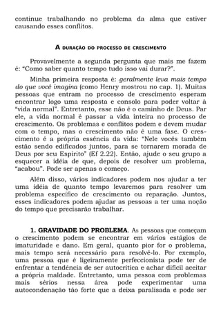 continue trabalhando no problema da alma que estiver
causando esses conflitos.


             A   DURAÇÃO DO PROCESSO DE CRESCIMENTO


     Provavelmente a segunda pergunta que mais me fazem
é: “Como saber quanto tempo tudo isso vai durar?”.
     Minha primeira resposta é: geralmente leva mais tempo
do que você imagina (como Henry mostrou no cap. 1). Muitas
pessoas que entram no processo de crescimento esperam
encontrar logo uma resposta e consolo para poder voltar à
“vida normal”. Entretanto, esse não é o caminho de Deus. Par
ele, a vida normal é passar a vida inteira no processo de
crescimento. Os problemas e conflitos podem e devem mudar
com o tempo, mas o crescimento não é uma fase. O cres-
cimento é a própria essência da vida: “Nele vocês também
estão sendo edificados juntos, para se tornarem morada de
Deus por seu Espírito” (Ef 2.22). Então, ajude o seu grupo a
esquecer a idéia de que, depois de resolver um problema,
“acabou”. Pode ser apenas o começo.
     Além disso, vários indicadores podem nos ajudar a ter
uma idéia de quanto tempo levaremos para resolver um
problema específico de crescimento ou reparação. Juntos,
esses indicadores podem ajudar as pessoas a ter uma noção
do tempo que precisarão trabalhar.


     1. GRAVIDADE DO PROBLEMA. AS pessoas que começam
o crescimento podem se encontrar em vários estágios de
imaturidade e dano. Em geral, quanto pior for o problema,
mais tempo será necessário para resolvê-lo. Por exemplo,
uma pessoa que é ligeiramente perfeccionista pode ter de
enfrentar a tendência de ser autocrítica e achar difícil aceitar
a própria maldade. Entretanto, uma pessoa com problemas
mais    sérios  nessa    área   pode     experimentar      uma
autocondenação tão forte que a deixa paralisada e pode ser
 