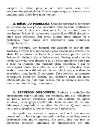 incapaz de olhar para o seu lado mau sem ficar
emocionalmente abalada. E de se esperar que a pessoa com a
batalha mais difícil leve mais tempo.


    2. INÍCIO DO PROBLEMA. Quando começar a conhecer
as pessoas do seu grupo, descubra quando seus problemas
começaram. A vida encontra uma forma de continuar a
machucar feridas já existentes e pode ficar difícil descobrir
onde tudo começou. Em geral, quanto mais antigo for o
problema, mais tempo será necessário para eliminá-lo
completamente.
     Por exemplo, um homem que acabou de sair de um
doloroso divórcio tem dificuldade para confiar nos outros e se
abrir. Ele se afasta e se fecha. A primeira vista, parece que as
feridas do divórcio são a única causa. Porém, conforme ele
revela sua vida, você descobre que o relacionamento dele com
a mãe na infância era marcado pela distância, e ela se
preocupava mais em cuidar de sua vida, e não dele. Isso
acabou criando a dificuldade de se relacionar, e o divórcio
exacerbou uma ferida já existente. Esse homem certamente
conseguirá curar-Se; porém, seu caminho pode ser mais
intrincado do que o de uma pessoa que se divorcia, mas que
teve uma infância segura no amor.


     3. RECURSOS DISPONÍVEIS. Embora o trabalho do
crescimento espiritual seja, em essência, um ato milagroso
de Deus, requer recursos, como um sistema de apoio
saudável, uma igreja equilibrada, bom material de estudo,
liderança apropriada e reuniões freqüentes. Quanto mais
recursos disponíveis, menos tempo será necessário.
    Ao ajudar as pessoas a crescer, você verá que muitas
passaram um bom tempo tentando resolver suas fraquezas e
problemas sem muito sucesso. Em geral, elas não têm os
melhores recursos. Algumas se encontravam em um
 