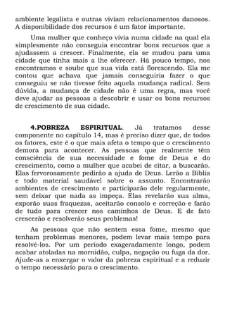 ambiente legalista e outras viviam relacionamentos danosos.
A disponibilidade dos recursos é um fator importante.
     Uma mulher que conheço vivia numa cidade na qual ela
simplesmente não conseguia encontrar bons recursos que a
ajudassem a crescer. Finalmente, ela se mudou para uma
cidade que tinha mais a lhe oferecer. Há pouco tempo, nos
encontramos e soube que sua vida está florescendo. Ela me
contou que achava que jamais conseguiria fazer o que
conseguiu se não tivesse feito aquela mudança radical. Sem
dúvida, a mudança de cidade não é uma regra, mas você
deve ajudar as pessoas a descobrir e usar os bons recursos
de crescimento de sua cidade.


     4.POBREZA        ESPIRITUAL.      Já   tratamos    desse
componente no capítulo 14, mas é preciso dizer que, de todos
os fatores, este é o que mais afeta o tempo que o crescimento
demora para acontecer. As pessoas que realmente têm
consciência de sua necessidade e fome de Deus e do
crescimento, como a mulher que acabei de citar, a buscarão.
Elas fervorosamente pedirão a ajuda de Deus. Lerão a Bíblia
e todo material saudável sobre o assunto. Encontrarão
ambientes de crescimento e participarão dele regularmente,
sem deixar que nada as impeça. Elas revelarão sua alma,
exporão suas fraquezas, aceitarão consolo e correção e farão
de tudo para crescer nos caminhos de Deus. E de fato
crescerão e resolverão seus problemas!
     As pessoas que não sentem essa fome, mesmo que
tenham problemas menores, podem levar mais tempo para
resolvê-los. Por um período exageradamente longo, podem
acabar atoladas na mornidão, culpa, negação ou fuga da dor.
Ajude-as a enxergar o valor da pobreza espiritual e a reduzir
o tempo necessário para o crescimento.
 