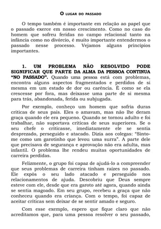 O   LUGAR DO PASSADO


     O tempo também é importante em relação ao papel que
o passado exerce em nosso crescimento. Como no caso do
homem que sofreu feridas no campo relacional tanto na
infância como no divórcio, é muito importante entendermos o
passado nesse processo. Vejamos alguns princípios
importantes.


     1.   UM    PROBLEMA       NÃO    RESOLVIDO   PODE
SIGNIFICAR QUE PARTE DA ALMA DA PESSOA CONTINUA
“NO PASSADO”. Quando uma pessoa está com problemas,
encontra alguns aspectos fragmentados e perdidos de si
mesma em um estado de dor ou carência. É como se ela
crescesse por fora, mas deixasse uma parte de si mesma
para trás, abandonada, ferida ou subjugada.
      Por exemplo, conheço um homem que sofria duras
críticas de seus pais. Eles o amavam, mas não lhe deram
graça quando ele era pequeno. Quando se tornou adulto e foi
trabalhar, não suportava críticas de seus superiores. Se o
seu chefe o criticasse, imediatamente ele se sentia
desprezado, perseguido e atacado. Dizia aos colegas: “Sinto-
me como um garotinho que levou uma surra”. A parte dele
que precisava de segurança e aprovação não era adulta, mas
infantil. O problema lhe rendeu muitas oportunidades de
carreira perdidas.
     Felizmente, o grupo foi capaz de ajudá-lo a compreender
que seus problemas de carreira tinham raízes no passado.
Ele expôs o seu lado atacado e perseguido nos
relacionamentos de ajuda. Descobriu que Deus sempre
esteve com ele, desde que era garoto até agora, quando ainda
se sentia magoado. Em seu grupo, recebeu a graça que não
conheceu quando era criança. Com o tempo, foi capaz de
aceitar críticas sem deixar de se sentir amado e seguro.
    Com esse exemplo, espero que fique claro que não
acreditamos que, para uma pessoa resolver o seu passado,
 