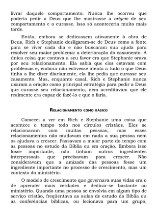 livrar daquele comportamento. Nunca lhe ocorreu que
poderia pedir a Deus que lhe mostrasse a origem de seu
comportamento e o curasse. Isso só aconteceria muito mais
tarde.
     Então, embora se dedicassem ativamente à obra de
Deus, Rich e Stephanie desligaram-se de Deus como a fonte
para se viver cada dia e não buscaram sua ajuda para
resolver seu maior problema: a deterioração do casamento. A
única coisa que contava a seu favor era que Stephanie orava
por seu relacionamento. Ela sabia que eles estavam com
problemas e, embora não estivesse atenta a tudo o que Deus
tinha a lhe dizer diariamente, ela lhe pedia que curasse seu
casamento. Mas, enquanto casal, Rich e Stephanie nunca
usaram a oração como principal estratégia para pedir a Deus
que curasse seu relacionamento, nem acreditavam que ele
realmente era capaz de fazê-lo e que o faria.


                  RELACIONAMENTO   COMO BÁSICO


     Comecei a ver em Rich e Stephanie uma coisa que
acontece o tempo todo nos círculos cristãos. Eles se
relacionavam    com       muitas     pessoas,     mas     esses
relacionamentos não mudavam em nada a sua pessoa nem
os ajudava a crescer. Passavam a maior parte do tempo com
as pessoas no estudo da Bíblia ou em oração. Embora isso
fosse   importante,     não    tinham    outros    ingredientes
interpessoais   que      precisavam    para     crescer.   Não
consideravam que a amizade das pessoas fosse um
ingrediente importante no processo de crescimento, mas um
contexto do ministério.
     O modelo de crescimento que governava suas vidas era o
de aprender mais verdades e dedicar-se bastante ao
ministério. Quando uma pessoa se envolvia em algum tipo de
serviço cristão, freqüentava as aulas de estudo da Bíblia ou
as conferências bíblicas, ou lecionava para um grupo,
 