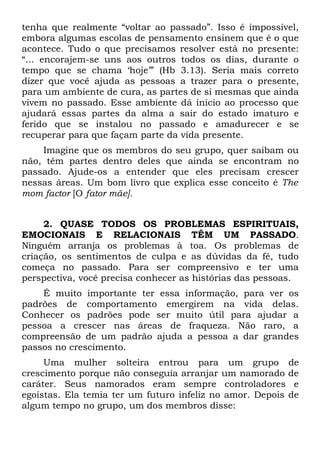 tenha que realmente “voltar ao passado”. Isso é impossível,
embora algumas escolas de pensamento ensinem que é o que
acontece. Tudo o que precisamos resolver está no presente:
“... encorajem-se uns aos outros todos os dias, durante o
tempo que se chama ‘hoje’” (Hb 3.13). Seria mais correto
dizer que você ajuda as pessoas a trazer para o presente,
para um ambiente de cura, as partes de si mesmas que ainda
vivem no passado. Esse ambiente dá início ao processo que
ajudará essas partes da alma a sair do estado imaturo e
ferido que se instalou no passado e amadurecer e se
recuperar para que façam parte da vida presente.
    Imagine que os membros do seu grupo, quer saibam ou
não, têm partes dentro deles que ainda se encontram no
passado. Ajude-os a entender que eles precisam crescer
nessas áreas. Um bom livro que explica esse conceito é The
mom factor [O fator mãe].


     2. QUASE TODOS OS PROBLEMAS ESPIRITUAIS,
EMOCIONAIS E RELACIONAIS TÊM UM PASSADO.
Ninguém arranja os problemas à toa. Os problemas de
criação, os sentimentos de culpa e as dúvidas da fé, tudo
começa no passado. Para ser compreensivo e ter uma
perspectiva, você precisa conhecer as histórias das pessoas.
    É muito importante ter essa informação, para ver os
padrões de comportamento emergirem na vida delas.
Conhecer os padrões pode ser muito útil para ajudar a
pessoa a crescer nas áreas de fraqueza. Não raro, a
compreensão de um padrão ajuda a pessoa a dar grandes
passos no crescimento.
     Uma mulher solteira entrou para um grupo de
crescimento porque não conseguia arranjar um namorado de
caráter. Seus namorados eram sempre controladores e
egoístas. Ela temia ter um futuro infeliz no amor. Depois de
algum tempo no grupo, um dos membros disse:
 