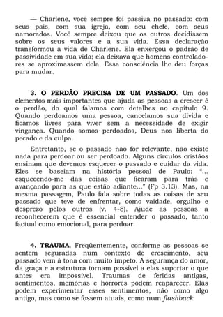 — Charlene, você sempre foi passiva no passado: com
seus pais, com sua igreja, com seu chefe, com seus
namorados. Você sempre deixou que os outros decidissem
sobre os seus valores e a sua vida. Essa declaração
transformou a vida de Charlene. Ela enxergou o padrão de
passividade em sua vida; ela deixava que homens controlado-
res se aproximassem dela. Essa consciência lhe deu forças
para mudar.


     3. O PERDÃO PRECISA DE UM PASSADO. Um dos
elementos mais importantes que ajuda as pessoas a crescer é
o perdão, do qual falamos com detalhes no capítulo 9.
Quando perdoamos uma pessoa, cancelamos sua dívida e
ficamos livres para viver sem a necessidade de exigir
vingança. Quando somos perdoados, Deus nos liberta do
pecado e da culpa.
     Entretanto, se o passado não for relevante, não existe
nada para perdoar ou ser perdoado. Alguns círculos cristãos
ensinam que devemos esquecer o passado e cuidar da vida.
Eles se baseiam na história pessoal de Paulo: “...
esquecendo-mc das coisas que ficaram para trás e
avançando para as que estão adiante...” (Fp 3.13). Mas, na
mesma passagem, Paulo fala sobre todas as coisas de seu
passado que teve de enfrentar, como vaidade, orgulho e
desprezo pelos outros (v. 4-8). Ajude as pessoas a
reconhecerem que é essencial entender o passado, tanto
factual como emocional, para perdoar.


     4. TRAUMA. Freqüentemente, conforme as pessoas se
sentem seguradas num contexto de crescimento, seu
passado vem à tona com muito ímpeto. A segurança do amor,
da graça e a estrutura tornam possível a elas suportar o que
antes era impossível. Traumas de feridas antigas,
sentimentos, memórias e horrores podem reaparecer. Elas
podem experimentar esses sentimentos, não como algo
antigo, mas como se fossem atuais, como num flashback.
 