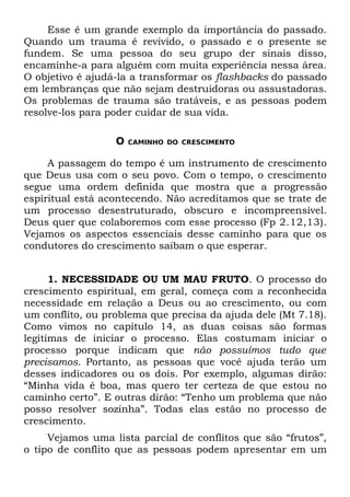 Esse é um grande exemplo da importância do passado.
Quando um trauma é revivido, o passado e o presente se
fundem. Se uma pessoa do seu grupo der sinais disso,
encaminhe-a para alguém com muita experiência nessa área.
O objetivo é ajudá-la a transformar os flashbacks do passado
em lembranças que não sejam destruidoras ou assustadoras.
Os problemas de trauma são tratáveis, e as pessoas podem
resolve-los para poder cuidar de sua vida.

                  O   CAMINHO DO CRESCIMENTO


     A passagem do tempo é um instrumento de crescimento
que Deus usa com o seu povo. Com o tempo, o crescimento
segue uma ordem definida que mostra que a progressão
espiritual está acontecendo. Não acreditamos que se trate de
um processo desestruturado, obscuro e incompreensível.
Deus quer que colaboremos com esse processo (Fp 2.12,13).
Vejamos os aspectos essenciais desse caminho para que os
condutores do crescimento saibam o que esperar.


      1. NECESSIDADE OU UM MAU FRUTO. O processo do
crescimento espiritual, em geral, começa com a reconhecida
necessidade em relação a Deus ou ao crescimento, ou com
um conflito, ou problema que precisa da ajuda dele (Mt 7.18).
Como vimos no capítulo 14, as duas coisas são formas
legítimas de iniciar o processo. Elas costumam iniciar o
processo porque indicam que não possuímos tudo que
precisamos. Portanto, as pessoas que você ajuda terão um
desses indicadores ou os dois. Por exemplo, algumas dirão:
“Minha vida é boa, mas quero ter certeza de que estou no
caminho certo”. E outras dirão: “Tenho um problema que não
posso resolver sozinha”. Todas elas estão no processo de
crescimento.
     Vejamos uma lista parcial de conflitos que são “frutos”,
o tipo de conflito que as pessoas podem apresentar em um
 
