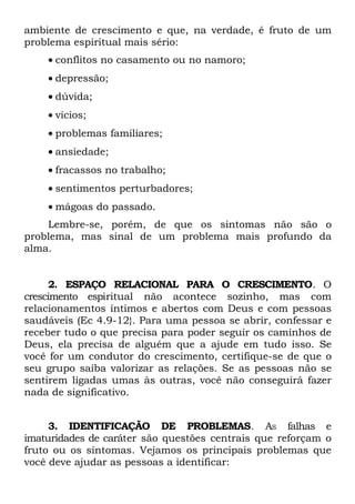 ambiente de crescimento e que, na verdade, é fruto de um
problema espiritual mais sério:
    • conflitos no casamento ou no namoro;
    • depressão;
    • dúvida;
    • vícios;
    • problemas familiares;
    • ansiedade;
    • fracassos no trabalho;
    • sentimentos perturbadores;
    • mágoas do passado.
    Lembre-se, porém, de que os sintomas não são o
problema, mas sinal de um problema mais profundo da
alma.


      2. ESPAÇO RELACIONAL PARA O CRESCIMENTO. O
crescimento espiritual não acontece sozinho, mas com
relacionamentos íntimos e abertos com Deus e com pessoas
saudáveis (Ec 4.9-12}. Para uma pessoa se abrir, confessar e
receber tudo o que precisa para poder seguir os caminhos de
Deus, ela precisa de alguém que a ajude em tudo isso. Se
você for um condutor do crescimento, certifique-se de que o
seu grupo saiba valorizar as relações. Se as pessoas não se
sentirem ligadas umas às outras, você não conseguirá fazer
nada de significativo.


     3. IDENTIFICAÇÃO DE PROBLEMAS. AS falhas e
imaturidades de caráter são questões centrais que reforçam o
fruto ou os sintomas. Vejamos os principais problemas que
você deve ajudar as pessoas a identificar:
 