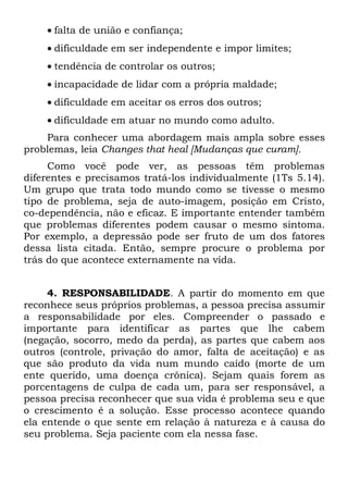 • falta de união e confiança;
    • dificuldade em ser independente e impor limites;
    • tendência de controlar os outros;
    • incapacidade de lidar com a própria maldade;
    • dificuldade em aceitar os erros dos outros;
    • dificuldade em atuar no mundo como adulto.
    Para conhecer uma abordagem mais ampla sobre esses
problemas, leia Changes that heal [Mudanças que curam].
     Como você pode ver, as pessoas têm problemas
diferentes e precisamos tratá-los individualmente (1Ts 5.14).
Um grupo que trata todo mundo como se tivesse o mesmo
tipo de problema, seja de auto-imagem, posição em Cristo,
co-dependência, não e eficaz. E importante entender também
que problemas diferentes podem causar o mesmo sintoma.
Por exemplo, a depressão pode ser fruto de um dos fatores
dessa lista citada. Então, sempre procure o problema por
trás do que acontece externamente na vida.


     4. RESPONSABILIDADE. A partir do momento em que
reconhece seus próprios problemas, a pessoa precisa assumir
a responsabilidade por eles. Compreender o passado e
importante para identificar as partes que lhe cabem
(negação, socorro, medo da perda), as partes que cabem aos
outros (controle, privação do amor, falta de aceitação) e as
que são produto da vida num mundo caído (morte de um
ente querido, uma doença crônica). Sejam quais forem as
porcentagens de culpa de cada um, para ser responsável, a
pessoa precisa reconhecer que sua vida é problema seu e que
o crescimento é a solução. Esse processo acontece quando
ela entende o que sente em relação à natureza e à causa do
seu problema. Seja paciente com ela nessa fase.
 