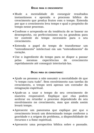 DICAS   PARA O CRESCIMENTO:


• Mude a mentalidade de conseguir resultados
  instantâneos e aprenda o processo bíblico do
  crescimento que produz frutos com o tempo. Entenda
  por que o crescimento leva tempo e qual o propósito do
  tempo nesse processo.
• Confesse e arrependa-se da tendência de se basear no
  desempenho, no perfeccionismo ou na grandeza para
  ter controle do tempo necessário para o seu
  crescimento.
• Entenda o papel do tempo de transformar um
  “entendimento” intelectual em um “entendimento” do
  coração.
• Use o ingrediente do tempo para se dispor a passar
  pelas   mesmas      experiências     de      crescimento
  repetidamente até conseguir interiorizá-las.


             DICAS    PARA OS CONDUTORES:


• Ajude as pessoas a não assumir a mentalidade de que
  “o tempo cura tudo”. Sem envolvimento nas tarefas do
  crescimento, o tempo será apenas um contador da
  estagnação espiritual.
• Ajude-as a usar o tempo do seu crescimento de
  maneira responsável. Explique que elas podem
  acelerar ou retardar o processo dependendo do seu
  envolvimento no crescimento, mas que ainda assim
  levará tempo.
• Apresente um panorama que explique por que o
  crescimento levará um determinado tempo conforme a
  gravidade e a origem do problema, a disponibilidade de
  recursos e a fome espiritual.
• Apresente uma perspectiva bíblica sobre o passado.
 