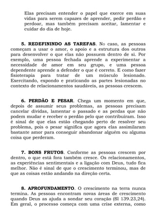 Elas precisam entender o papel que exerce em suas
      vidas para serem capazes de aprender, pedir perdão e
      perdoar, mas também precisam aceitar, lamentar e
      cuidar do dia de hoje.


      5. REDEFININDO AS TAREFAS. NO caso, as pessoas
começam a usar o amor, o apoio e a estrutura dos outros
para desenvolver o que elas não possuem dentro de si. Por
exemplo, uma pessoa fechada aprende a experimentar a
necessidade de amor em seu grupo, e uma pessoa
dependente aprende a defender o que é correto. E como fazer
fisioterapia para tratar de um músculo lesionado.
Exercitando, expondo e praticando as partes lesionadas no
contexto de relacionamentos saudáveis, as pessoas crescem.


     6. PERDÃO E PESAR. Chega um momento em que,
depois de assumir seus problemas, as pessoas precisam
cancelar dívidas, lamentar o passado e as perdas que não
podem mudar e receber o perdão pelo que contribuíram. Isso
é sinal de que elas estão chegando perto de resolver seu
problema, pois o pesar significa que agora elas assimilaram
bastante amor para conseguir abandonar alguém ou alguma
coisa que perderam.


     7. BONS FRUTOS. Conforme as pessoas crescem por
dentro, o que está fora também cresce. Os relacionamentos,
as experiências sentimentais e a ligação com Deus, tudo fica
melhor. Não é sinal de que o crescimento terminou, mas de
que as coisas estão andando na direção certa.


    8. APROFUNDAMENTO. O crescimento na terra nunca
termina. As pessoas encontram novas áreas de crescimento
quando Deus as ajuda a sondar seu coração (Sl 139.23,24).
Em geral, o processo começa com uma crise externa, como
 