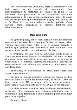 Um relacionamento profundo, forte e restaurador não
fazia parte do seu modelo de crescimento. Seu
relacionamento se restringia ao estudo da Bíblia e ao
ministério. Eles precisavam de um tratamento intenso no
relacionamento, da cura proporcionada pelo poder do amor
das outras pessoas que administram a graça de Deus (1 Pe
4.10). Esse tipo de comunidade curativa poderia tê-los
salvado    como   indivíduos  e   salvado  também    seu
relacionamento.


                      DEUS   COMO CHEFE


     No grande plano, tanto Rich corno Stephanie estavam
comprometidos com Deus como o Senhor de suas vidas.
Tinham entregado suas vidas a ele e estavam fazendo o
melhor que podiam para obedecer a seu chamado. Não
restava muita dúvida a quem deveriam obedecer.
     O problema era que eles se submetiam muito pouco a
Deus em suas vidas internas no dia-a-dia. Em meio ao seu
desligamento ou nas atitudes um para com o outro, eles só
obedeciam a si mesmos. Assumiam atitudes e padrões de
comportamento que sabiam que estavam errados, como que
por desespero.
     Entretanto, foi a submissão ao “Deus como chefe” que
salvou seu casamento.
     Em um de nossos primeiros encontros, depois de lhes
mostrar como as coisas realmente eram, eu disse: “Devo ser
franco com vocês: Não acho que vocês se amem o bastante
para fazer o relacionamento dar certo. O que vocês acham?”.
    Os dois ficaram atônitos. Mas acabaram concordando.
Acho que eles pensaram que estavam admitindo que o
casamento tinha terminado e que o próximo passo seria ligar
para os advogados.
    Então eu disse:
 