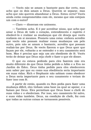 — Vocês não se amam o bastante para dar certo, mas
acho que os dois amam a Deus. Querem se separar, mas
acho que não querem abandonar a Deus. Estou certo? Vocês
ainda estão comprometidos com ele, mesmo que não estejam
um com o outro?
    — Claro — disseram em uníssono.
     — Também acho. E é por acreditar nisso, que acho que
amar a Deus de todo o coração, entendimento e espírito é
obedecê-lo e realizar as mudanças que ele deseja que vocês
realizem em si mesmos. Prometo uma coisa: embora acredite
que vocês não possam realizar essas mudanças um pelo
outro, pois não se amam o bastante, acredito que possam
realizá-las por Deus. Se vocês fizerem o que Deus quer que
façam por ele, voltarão a se entender e o seu casamento será
bom. Mas é preciso que seja um ato obediente de fé. Vocês
terão de deixar que Deus seja chefe e fazer o que ele disser.
     O que eu estava pedindo para eles fazerem não era
muito diferente do que Deus tinha pedido a Adão e a Eva no
Jardim do Éden. Deus tinha pedido para eles obedecerem
sem saber por que ou como sua obediência seria importante
em suas vidas. Rich e Stephanie não sabiam como obedecer
a Deus seria importante para o seu casamento e teriam de
fazer isso com fé.
     A partir de então, quando eu lhes pedia para fazer uma
mudança difícil, eles tinham uma base na qual se apoiar, e a
faziam por Deus. Eles permitiam que Deus fosse o chefe de
suas vidas e o obedeciam. Por isso, seu casamento foi salvo,
e suas vidas também. Deus, na condição de chefe, fez com
que todas as outras coisas se tornassem possíveis.
 