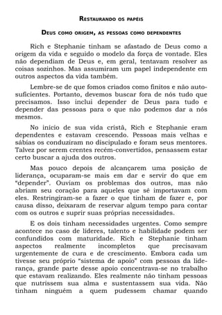 RESTAURANDO   OS PAPÉIS


        DEUS   COMO ORIGEM, AS PESSOAS COMO DEPENDENTES


     Rich e Stephanie tinham se afastado de Deus como a
origem da vida e seguido o modelo da força de vontade. Eles
não dependiam de Deus e, em geral, tentavam resolver as
coisas sozinhos. Mas assumiram um papel independente em
outros aspectos da vida também.
     Lembre-se de que fomos criados como finitos e não auto-
suficientes. Portanto, devemos buscar fora de nós tudo que
precisamos. Isso inclui depender de Deus para tudo e
depender das pessoas para o que não podemos dar a nós
mesmos.
     No início de sua vida cristã, Rich e Stephanie eram
dependentes e estavam crescendo. Pessoas mais velhas e
sábias os conduziram no discipulado e foram seus mentores.
Talvez por serem crentes recém-convertidos, pensassem estar
certo buscar a ajuda dos outros.
     Mas pouco depois de alcançarem uma posição de
liderança, ocuparam-se mais em dar e servir do que em
“depender”. Ouviam os problemas dos outros, mas não
abriam seu coração para aqueles que sé importavam com
eles. Restringiram-se a fazer o que tinham de fazer e, por
causa disso, deixaram de reservar algum tempo para contar
com os outros e suprir suas próprias necessidades.
     E os dois tinham necessidades urgentes. Como sempre
acontece no caso de líderes, talento e habilidade podem ser
confundidos com maturidade. Rich e Stephanie tinham
aspectos    realmente      incompletos   que     precisavam
urgentemente de cura e de crescimento. Embora cada um
tivesse seu próprio “sistema de apoio” com pessoas da lide-
rança, grande parte desse apoio concentrava-se no trabalho
que estavam realizando. Eles realmente não tinham pessoas
que nutrissem sua alma e sustentassem sua vida. Não
tinham ninguém a quem pudessem chamar quando
 