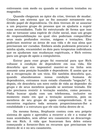 estivessem com medo ou quando se sentissem tentados ou
magoados.
     Quando chegaram ao ápice da crise, tiveram de mudar.
Criamos um sistema que os fez assumir novamente seu
devido papel de dependência. Os dois tiveram de se associar
a um pequeno grupo de pessoas que os ajudaria a suprir
suas necessidades. Tudo foi estruturado de forma que isso
não se tornasse uma espécie de clube social, mas um grupo
de responsabilização no qual eles poderiam compartilhar
seus mais profundos receios, mágoas e tentações. Eles
poderiam mostrar as áreas de sua vida e de sua alma que
precisavam ser curadas. Embora ainda pudessem procurar a
minha ajuda, encaminhei os dois para terapeutas individuais
que os ajudaram nas mudanças espirituais, e Rich entrou
para um grupo de apoio a compulsivos.
     Entrar para esse grupo foi essencial para que Rich
voltasse à condição de dependente em sua vida. Ele
descobriu que era impossível manter-se na linha sem
assumir uma posição humilde e dependente. E assim que se
dá a recuperação de um vício. Ele também descobriu que,
quando abandonamos nossa condição humana de
dependentes, entramos num estado chamado “negação”. E,
depois, ele descobriu um novo estilo de vida ao depender do
grupo e de seus membros quando se sentisse tentado. Ele
não precisava resistir à tentação sozinho, como pensava.
Podia buscar ajuda com um telefonema, inclusive no
momento exato em que a tentação acontecia, pois os
membros de seu grupo de apoio compreenderiam. E os
encontros regulares toda semana proporcionaram-lhe a
estabilidade e a estrutura que ele não tinha dentro de si.
     Da mesma forma, Stephanie contou com seu próprio
sistema de apoio e aprendeu a recorrer a ele e a tratar de
suas ansiedades, sem afetar seu casamento ao descarregá-
las em Rich. A vida que buscavam fora deles estava
começando a fornecer-lhes os recursos que precisavam ter
dentro de si e no seu casamento.
 