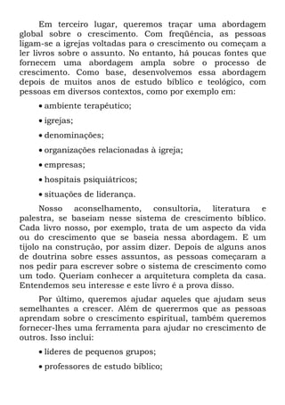 Em terceiro lugar, queremos traçar uma abordagem
global sobre o crescimento. Com freqüência, as pessoas
ligam-se a igrejas voltadas para o crescimento ou começam a
ler livros sobre o assunto. No entanto, há poucas fontes que
fornecem uma abordagem ampla sobre o processo de
crescimento. Como base, desenvolvemos essa abordagem
depois de muitos anos de estudo bíblico e teológico, com
pessoas em diversos contextos, como por exemplo em:
    • ambiente terapêutico;
    • igrejas;
    • denominações;
    • organizações relacionadas à igreja;
    • empresas;
    • hospitais psiquiátricos;
    • situações de liderança.
      Nosso aconselhamento, consultoria, literatura e
palestra, se baseiam nesse sistema de crescimento bíblico.
Cada livro nosso, por exemplo, trata de um aspecto da vida
ou do crescimento que se baseia nessa abordagem. E um
tijolo na construção, por assim dizer. Depois de alguns anos
de doutrina sobre esses assuntos, as pessoas começaram a
nos pedir para escrever sobre o sistema de crescimento como
um todo. Queriam conhecer a arquitetura completa da casa.
Entendemos seu interesse e este livro é a prova disso.
     Por último, queremos ajudar aqueles que ajudam seus
semelhantes a crescer. Além de querermos que as pessoas
aprendam sobre o crescimento espiritual, também queremos
fornecer-lhes uma ferramenta para ajudar no crescimento de
outros. Isso inclui:
    • líderes de pequenos grupos;
    • professores de estudo bíblico;
 