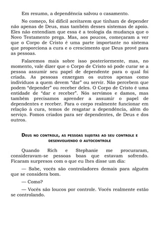 Em resumo, a dependência salvou o casamento.
     No começo, foi difícil aceitarem que tinham de depender
não apenas de Deus, mas também desses sistemas de apoio.
Eles não entendiam que essa é a teologia da mudança que o
Novo Testamento prega. Mas, aos poucos, começaram a ver
que o Corpo de Cristo é uma parte importante no sistema
que proporciona a cura e o crescimento que Deus provê para
as pessoas.
     Falaremos mais sobre isso posteriormente, mas, no
momento, vale dizer que o Corpo de Cristo só pode curar se a
pessoa assumir seu papel de dependente para o qual foi
criada. As pessoas enxergam os outros apenas como
indivíduos a quem devem “dar” ou servir. Não percebem que
podem “depender” ou receber deles. O Corpo de Cristo é uma
entidade de “dar e receber”. Nós servimos e damos, mas
também precisamos aprender a assumir o papel de
dependentes e receber. Para o corpo realmente funcionar em
relação à cura, temos de resgatar a dependência, além do
serviço. Fomos criados para ser dependentes, de Deus e dos
outros.


    DEUS   NO CONTROLE, AS PESSOAS SUJEITAS AO SEU CONTROLE E
                  DESENVOLVENDO O AUTOCONTROLE


     Quando    Rich   e    Stephanie     me   procuraram,
consideravam-se pessoas boas que estavam sofrendo.
Ficaram surpresos com o que eu lhes disse um dia:
    — Sabe, vocês são controladores demais para alguém
que se considera bom.
    — Como?
     — Vocês são loucos por controle. Vocês realmente estão
se controlando.
 