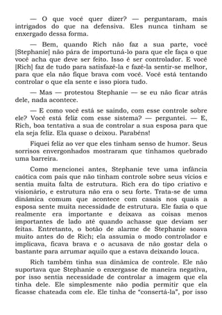 — O que você quer dizer? — perguntaram, mais
intrigados do que na defensiva. Eles nunca tinham se
enxergado dessa forma.
     — Bem, quando Rich não faz a sua parte, você
[Stephanie] não pára de importuná-lo para que ele faça o que
você acha que deve ser feito. Isso é ser controlador. E você
[Rich] faz de tudo para satisfazê-la e fazê-la sentir-se melhor,
para que ela não fique brava com você. Você está tentando
controlar o que ela sente e isso piora tudo.
     — Mas — protestou Stephanie — se eu não ficar atrás
dele, nada acontece.
     — E como você está se saindo, com esse controle sobre
ele? Você está feliz com esse sistema? — perguntei. — E,
Rich, boa tentativa a sua de controlar a sua esposa para que
ela seja feliz. Ela quase o deixou. Parabéns!
     Fiquei feliz ao ver que eles tinham senso de humor. Seus
sorrisos envergonhados mostraram que tínhamos quebrado
uma barreira.
      Como mencionei antes, Stephanie teve uma infância
caótica com pais que não tinham controle sobre seus vícios e
sentia muita falta de estrutura. Rich era do tipo criativo e
visionário, e estrutura não era o seu forte. Trata-se de uma
dinâmica comum que acontece com casais nos quais a
esposa sente muita necessidade de estrutura. Ele fazia o que
realmente era importante e deixava as coisas menos
importantes de lado até quando achasse que deviam ser
feitas. Entretanto, o botão de alarme de Stephanie soava
muito antes do de Rich; ela assumia o modo controlador e
implicava, ficava brava e o acusava de não gostar dela o
bastante para arrumar aquilo que a estava deixando louca.
     Rich também tinha sua dinâmica de controle. Ele não
suportava que Stephanie o enxergasse de maneira negativa,
por isso sentia necessidade de controlar a imagem que ela
tinha dele. Ele simplesmente não podia permitir que ela
ficasse chateada com ele. Ele tinha de “consertá-la”, por isso
 