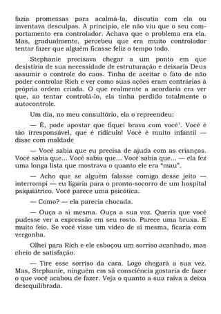 fazia promessas para acalmá-la, discutia com ela ou
inventava desculpas. A princípio, ele não viu que o seu com-
portamento era controlador. Achava que o problema era ela.
Mas, gradualmente, percebeu que era muito controlador
tentar fazer que alguém ficasse feliz o tempo todo.
     Stephanie precisava chegar a um ponto em que
desistiria de sua necessidade de estruturação e deixaria Deus
assumir o controle do caos. Tinha de aceitar o fato de não
poder controlar Rich e ver como suas ações eram contrárias à
própria ordem criada. O que realmente a acordaria era ver
que, ao tentar controlá-lo, ela tinha perdido totalmente o
autocontrole.
    Um dia, no meu consultório, ela o repreendeu:
     — É, pode apostar que fiquei brava com você1. Você é
tão irresponsável, que é ridículo! Você é muito infantil —
disse com maldade
    — Você sabia que eu precisa de ajuda com as crianças.
Você sabia que... Você sabia que... Você sabia que... — ela fez
uma longa lista que mostrava o quanto ele era “mau”.
     — Acho que se alguém falasse comigo desse jeito —
interrompi — eu ligaria para o pronto-socorro de um hospital
psiquiátrico. Você parece uma psicótica.
    — Como? — ela parecia chocada.
     — Ouça a si mesma. Ouça a sua voz. Queria que você
pudesse ver a expressão em seu rosto. Parece uma bruxa. E
muito feio. Se você visse um vídeo de si mesma, ficaria com
vergonha.
     Olhei para Rich e ele esboçou um sorriso acanhado, mas
cheio de satisfação.
    — Tire esse sorriso da cara. Logo chegará a sua vez.
Mas, Stephanie, ninguém em sã consciência gostaria de fazer
o que você acabou de fazer. Veja o quanto a sua raiva a deixa
desequilibrada.
 