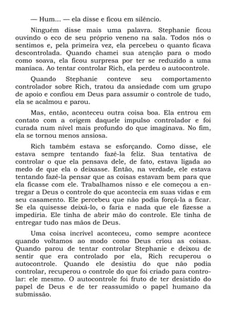— Hum... — ela disse e ficou em silêncio.
     Ninguém disse mais uma palavra. Stephanie ficou
ouvindo o eco de seu próprio veneno na sala. Todos nós o
sentimos e, pela primeira vez, ela percebeu o quanto ficava
descontrolada. Quando chamei sua atenção para o modo
como soava, ela ficou surpresa por ter se reduzido a uma
maníaca. Ao tentar controlar Rich, ela perdeu o autocontrole.
     Quando     Stephanie   conteve   seu   comportamento
controlador sobre Rich, tratou da ansiedade com um grupo
de apoio e confiou em Deus para assumir o controle de tudo,
ela se acalmou e parou.
     Mas, então, aconteceu outra coisa boa. Ela entrou em
contato com a origem daquele impulso controlador e foi
curada num nível mais profundo do que imaginava. No fim,
ela se tornou menos ansiosa.
      Rich também estava se esforçando. Como disse, ele
estava sempre tentando fazê-la feliz. Sua tentativa de
controlar o que ela pensava dele, de fato, estava ligada ao
medo de que ela o deixasse. Então, na verdade, ele estava
tentando fazê-la pensar que as coisas estavam bem para que
ela ficasse com ele. Trabalhamos nisso e ele começou a en-
tregar a Deus o controle do que acontecia em suas vidas e em
seu casamento. Ele percebeu que não podia forçá-la a ficar.
Se ela quisesse deixá-lo, o faria e nada que ele fizesse a
impediria. Ele tinha de abrir mão do controle. Ele tinha de
entregar tudo nas mãos de Deus.
     Uma coisa incrível aconteceu, como sempre acontece
quando voltamos ao modo como Deus criou as coisas.
Quando parou de tentar controlar Stephanie e deixou de
sentir que era controlado por ela, Rich recuperou o
autocontrole. Quando ele desistiu do que não podia
controlar, recuperou o controle do que foi criado para contro-
lar: ele mesmo. O autocontrole foi fruto de ter desistido do
papel de Deus e de ter reassumido o papel humano da
submissão.
 