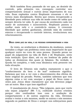 Rich também ficou pasmado de ver que, ao desistir do
controle, pela primeira vez, conseguiu controlar seu
comportamento sexual e outras áreas importantes de sua
vida. Suas explosões contra Stephanie cessaram e ele se
tornou mais disciplinado. Sentiu que estava recuperando a
liberdade para ordenar sua vida do modo como ele sabia que
sempre deveria ter sido. E, por causa do sentimento cada vez
maior de autonomia e autocontrole, Stephanie passou a
confiar mais nele e a controlá-lo menos. A crescente
liberdade que ambos ganharam, abrindo mão do controle
externo e recuperando o controle interno, revolucionou seu
relacionamento.


   DEUS   COMO JUIZ DA VIDA, E AS PESSOAS EXPERIMENTANDO A VIDA


     Às vezes, ao avaliarmos a dinâmica da mudança, somos
tentados a eleger um problema como mais importante do que
qualquer outro na cura de uma pessoa. Quando penso no
papel do julgamento na vida de Rich e de Stephanie, sinto
essa tentação. Quer dizer, até eu me lembrar do poder de
todas as dinâmicas das quais já falamos. Na verdade, a
Queda foi completa, e toda essa dinâmica está presente em
toda situação.
     O livro de Gênesis não explica exatamente o que o
“conhecimento do bem e do mal” realmente significa.
Sabemos que tem a ver com o discernimento dos efeitos da
fonte original do pecado. Porém, também sabemos que tem
alguma coisa a ver com usurpar o papel de Deus como o
único juiz. Jesus disse claramente que não devemos julgar
um ao outro. Mas o que isso significa?
     O mandamento de Jesus: “Não julguem, para que vocês
não sejam julgados” (Mt 7.1), confunde muitos cristãos
porque eles confundem isso com a avaliação do
comportamento e de outros aspectos da vida. Devemos
avaliar e testar a nós mesmos, medir os outros e nós mesmos
segundo os padrões de Deus e sempre nos esforçarmos para
 