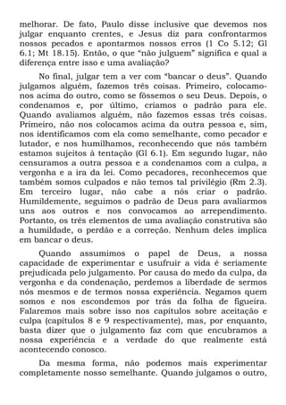 melhorar. De fato, Paulo disse inclusive que devemos nos
julgar enquanto crentes, e Jesus diz para confrontarmos
nossos pecados e apontarmos nossos erros (1 Co 5.12; Gl
6.1; Mt 18.15). Então, o que “não julguem” significa e qual a
diferença entre isso e uma avaliação?
     No final, julgar tem a ver com “bancar o deus”. Quando
julgamos alguém, fazemos três coisas. Primeiro, colocamo-
nos acima do outro, como se fôssemos o seu Deus. Depois, o
condenamos e, por último, criamos o padrão para ele.
Quando avaliamos alguém, não fazemos essas três coisas.
Primeiro, não nos colocamos acima da outra pessoa e, sim,
nos identificamos com ela como semelhante, como pecador e
lutador, e nos humilhamos, reconhecendo que nós também
estamos sujeitos à tentação (Gl 6.1). Em segundo lugar, não
censuramos a outra pessoa e a condenamos com a culpa, a
vergonha e a ira da lei. Como pecadores, reconhecemos que
também somos culpados e não temos tal privilégio (Rm 2.3).
Em terceiro lugar, não cabe a nós criar o padrão.
Humildemente, seguimos o padrão de Deus para avaliarmos
uns aos outros e nos convocamos ao arrependimento.
Portanto, os três elementos de uma avaliação construtiva são
a humildade, o perdão e a correção. Nenhum deles implica
em bancar o deus.
     Quando assumimos o papel de Deus, a nossa
capacidade de experimentar e usufruir a vida é seriamente
prejudicada pelo julgamento. Por causa do medo da culpa, da
vergonha e da condenação, perdemos a liberdade de sermos
nós mesmos e de termos nossa experiência. Negamos quem
somos e nos escondemos por trás da folha de figueira.
Falaremos mais sobre isso nos capítulos sobre aceitação e
culpa (capítulos 8 e 9 respectivamente), mas, por enquanto,
basta dizer que o julgamento faz com que encubramos a
nossa experiência e a verdade do que realmente está
acontecendo conosco.
    Da mesma forma, não podemos mais experimentar
completamente nosso semelhante. Quando julgamos o outro,
 