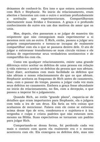 deixamos de conhecê-lo. Era isso o que estava acontecendo
com Rich e Stephanie. No início do relacionamento, eram
abertos e honestos um com o outro e sentiam profundamente
a   aceitação    que   experimentavam.     Compartilhavam
abertamente suas feridas e fracassos. A graça e o profundo
conhecimento do outro era um dos motivos do amor que os
unia.
     Mas, depois, eles passaram a se julgar de maneira tão
onipotente que não conseguiam mais experimentar a si
mesmos nem um ao outro. E Rich, então, passou a julgar seu
próprio comportamento e tornou-se incapaz de realmente
compartilhar com ela o que se passava dentro dele. O ato de
julgar e extravasar transformou-se num círculo vicioso e ele
deixou de experimentar seus verdadeiros sentimentos e de
compartilhá-los com ela.
     Como em qualquer relacionamento, existe uma grande
diferença entre aceitar os defeitos de uma pessoa em relação
à vida externa e aceitar os defeitos da pessoa que nos afetam.
Quer dizer, aceitamos com mais facilidade os defeitos que
não afetam o nosso relacionamento do que os que afetam.
Stephanie aceitava as fraquezas de Rich antes do casamento,
mas, com o passar do tempo, passou a julgar cada vez mais
seus defeitos no casamento. Embora a graça fosse abundante
no início do relacionamento, no fim, com a decepção, o que
passou a imperar foi o julgamento.
     Quando Rich, ao estilo “grande plano”, esquecia-se de
detalhes que eram importantes para Stephanie, ela o julgava
com toda a ira de um deus. Ela faria as três coisas que
acabamos de mencionar. Falava com ele como se estivesse
acima desse tipo de erro, condenava-o e sujeitava-o à ira,
vergonha e culpa e criava padrões que não estavam nem
mesmo na Bíblia. Suas expectativas se tornaram um padrão
para julgar Rich.
    Comportando-se dessa forma, foi perdendo cada vez
mais o contato com quem ela realmente era e o mesmo
aconteceu com ele. Ela enxergava os defeitos dele, mas não
 