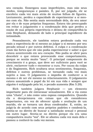 seu coração. Enxergava suas imperfeições, mas não seus
medos, inseguranças e paixões. E, por ser julgado, ele se
encobriu cada vez mais atrás de muitas folhas de figueira.
Lentamente, perdeu a capacidade de experimentar a si mes-
mo com ela. Não sentia mais necessidade dela, do seu amor
por ela e de suas próprias fraquezas. Estava tão preocupado
em evitar o julgamento e a condenação dela que perdeu a
noção de sua própria experiência e deixou de compartilhá-la
com Stephanie, deixando de lado o principal ingrediente da
intimidade.
     Pessoalmente, ele também estava perdendo cada vez
mais a experiência de si mesmo ao julgar a si mesmo por seu
pecado sexual e por outros defeitos. A culpa e a condenação
eram tão fortes que ele não podia experimentar e saber o que
estava acontecendo em seu coração. Não podia se abrir para
descobrir o que estava provocando esse comportamento,
porque se sentia muito “mau”. O principal componente do
crescimento é a graça, que deve ser suficiente para você se
abrir, esclarecer tudo e encontrar a cura. Por causa da culpa
e do fingimento, Rich ocultava seus sentimentos, fraquezas,
defeitos e outros problemas, se tornando cada vez mais
sujeito a isso. O julgamento o impedia de conhecer a si
mesmo e de ser ele mesmo no relacionamento. O julgamento
estava assumindo o papel da lei em sua vida e sempre que
alguém é subjugado pela lei, o pecado aumenta (Rm 5.20).
     Rich também julgava Stephanie — um elemento
importante para ele extravasar sexualmente. Ele a via como
uma “chata”, e não como uma esposa companheira. Quando
ela o decepcionava em coisas que ele considerava
importantes, em vez de oferecer ajuda e avaliação de um
marido, ele se tornava um deus condenador. E, então, ao
julgá-la de acordo com seus próprios padrões e condená-la,
sentia-se no direito de buscar a satisfação sexual e pessoal
em outro lugar. Sentia-se no direito porque ela era uma
companheira muito “má”. Ele se afastou cada vez mais dela e
passou a conhecê-la cada vez menos.
 