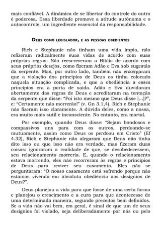 mais confiável. A dinâmica de se libertar do controle do outro
é poderosa. Essa liberdade promove a atitude autônoma e o
autocontrole, um ingrediente essencial da responsabilidade.


         DEUS   COMO LEGISLADOR, E AS PESSOAS OBEDIENTES


      Rich e Stephanie não tinham uma vida ímpia, não
refizeram radicalmente suas vidas de acordo com suas
próprias regras. Não reescreveram a Bíblia de acordo com
seus próprios desejos, como fizeram Adão e Eva sob sugestão
da serpente. Mas, por outro lado, também não enxergaram
que a violação dos princípios de Deus os tinha colocado
naquela situação complicada, e que a obediência a esses
princípios era a porta de saída. Adão e Eva duvidaram
abertamente das regras de Deus e acreditaram na tentação
da serpente que disse: “Foi isto mesmo que Deus disse [...]?”,
e: “Certamente não morrerão!” (v. Gn 3.1,4). Rich e Stephanie
não fizeram isso claramente. A dúvida deles, como a nossa,
era muito mais sutil e inconsciente. No entanto, era mortal.
     Por exemplo, quando Deus disse: “Sejam bondosos e
compassivos uns para com os outros, perdoando-se
mutuamente, assim como Deus os perdoou em Cristo” (Ef
4.32), Rich e Stephanie não alegaram que Deus não tinha
dito isso ou que isso não era verdade, mas fizeram duas
coisas: ignoraram a realidade de que, se desobedecessem,
seu relacionamento morreria. E, quando o relacionamento
estava morrendo, eles não recorreram às regras e princípios
de Deus para reviver seu casamento. Eles não se
perguntaram: “O nosso casamento está sofrendo porque não
estamos vivendo em absoluta obediência aos desígnios de
Deus?”.
     Deus planejou a vida para que fosse de uma certa forma
e planejou o crescimento e a cura para que acontecesse de
uma determinada maneira, segundo preceitos bem definidos.
Se a vida não vai bem, em geral, é sinal de que um de seus
desígnios foi violado, seja deliberadamente por nós ou pelo
 