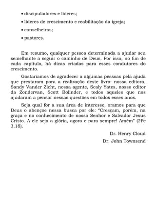 • discipuladores e líderes;
    • líderes de crescimento e reabilitação da igreja;
    • conselheiros;
    • pastores.


     Em resumo, qualquer pessoa determinada a ajudar seu
semelhante a seguir o caminho de Deus. Por isso, no fim de
cada capítulo, há dicas criadas para esses condutores do
crescimento.
    Gostaríamos de agradecer a algumas pessoas pela ajuda
que prestaram para a realização deste livro: nossa editora,
Sandy Vander Zicht, nossa agente, Scaly Yates, nosso editor
da Zondervan, Scott Bolinder, e todos aqueles que nos
ajudaram a pensar nessas questões em todos esses anos.
     Seja qual for a sua área de interesse, oramos para que
Deus o abençoe nessa busca por ele: “Cresçam, porém, na
graça e no conhecimento de nosso Senhor e Salvador Jesus
Cristo. A ele seja a glória, agora e para sempre! Amém” (2Pe
3.18).
                                              Dr. Henry Cloud
                                           Dr. John Townsend
 