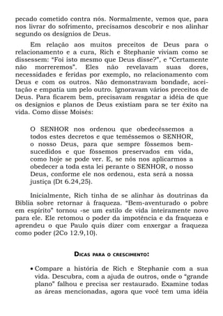 pecado cometido contra nós. Normalmente, vemos que, para
nos livrar do sofrimento, precisamos descobrir e nos alinhar
segundo os desígnios de Deus.
     Em relação aos muitos preceitos de Deus para o
relacionamento e a cura, Rich e Stephanie viviam como se
dissessem: “Foi isto mesmo que Deus disse?”, e “Certamente
não morreremos”. Eles não revelavam suas dores,
necessidades e feridas por exemplo, no relacionamento com
Deus e com os outros. Não demonstravam bondade, acei-
tação e empatia um pelo outro. Ignoravam vários preceitos de
Deus. Para ficarem bem, precisavam resgatar a idéia de que
os desígnios e planos de Deus existiam para se ter êxito na
vida. Como disse Moisés:

    O SENHOR nos ordenou que obedecêssemos a
    todos estes decretos e que temêssemos o SENHOR,
    o nosso Deus, para que sempre fôssemos bem-
    sucedidos e que fôssemos preservados em vida,
    como hoje se pode ver. E, se nós nos aplicarmos a
    obedecer a toda esta lei perante o SENHOR, o nosso
    Deus, conforme ele nos ordenou, esta será a nossa
    justiça (Dt 6.24,25).

     Inicialmente, Rich tinha de se alinhar às doutrinas da
Bíblia sobre retornar à fraqueza. “Bem-aventurado o pobre
em espírito” tornou -se um estilo de vida inteiramente novo
para ele. Ele retomou o poder da impotência e da fraqueza e
aprendeu o que Paulo quis dizer com enxergar a fraqueza
como poder (2Co 12.9,10).


                  DICAS   PARA O CRESCIMENTO:


    • Compare a história de Rich e Stephanie com a sua
      vida. Descubra, com a ajuda de outros, onde o “grande
      plano” falhou e precisa ser restaurado. Examine todas
      as áreas mencionadas, agora que você tem uma idéia
 