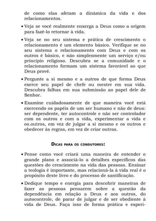 de como elas afetam a dinâmica da vida e dos
 relacionamentos.
• Veja se você realmente enxerga a Deus como a origem
  para fazê-lo retornar à vida.
• Veja se no seu sistema e prática de crescimento o
  relacionamento é um elemento básico. Verifique se no
  seu sistema o relacionamento com Deus e com os
  outros é básico, e não simplesmente um serviço e/ou
  princípio religioso. Descubra se a comunidade e o
  relacionamento formam um sistema favorável ao que
  Deus provê.
• Pergunte a si mesmo e a outros de que forma Deus
  exerce seu papel de chefe ou mestre em sua vida.
  Descubra falhas em sua submissão ao papel dele de
  Senhor.
• Examine cuidadosamente de que maneira você está
  exercendo os papéis de um ser humano e não de deus:
  ser dependente, ter autocontrole e não ser controlador
  com os outros e com a vida, experimentar a vida e
  os.outros, em vez de julgar a si mesmo e os outros e
  obedecer às regras, em vez de criar outras.


              DICAS   PARA OS CONDUTORES:


• Pense como você criará uma maneira de entender o
  grande plano e associá-lo a detalhes específicos das
  questões do crescimento na vida das pessoas. Ensinar
  a teologia é importante, mas relacioná-la à vida real é o
  propósito deste livro e do processo de santificação.
• Dedique tempo e energia para descobrir maneiras de
  fazer as pessoas pensarem sobre a questão da
  dependência em relação a Deus e aos outros, do
  autocontrole, de parar de julgar e de ser obediente à
  vida de Deus. Faça isso de forma prática e experi-
 