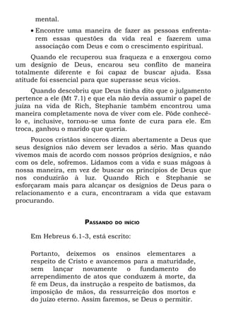 mental.
    • Encontre uma maneira de fazer as pessoas enfrenta-
      rem essas questões da vida real e fazerem uma
      associação com Deus e com o crescimento espiritual.
     Quando ele recuperou sua fraqueza e a enxergou como
um desígnio de Deus, encarou seu conflito de maneira
totalmente diferente e foi capaz de buscar ajuda. Essa
atitude foi essencial para que superasse seus vícios.
     Quando descobriu que Deus tinha dito que o julgamento
pertence a ele (Mt 7.1) e que ela não devia assumir o papel de
juíza na vida de Rich, Stephanie também encontrou uma
maneira completamente nova de viver com ele. Pôde conhecê-
lo e, inclusive, tornou-se uma fonte de cura para ele. Em
troca, ganhou o marido que queria.
     Poucos cristãos sinceros dizem abertamente a Deus que
seus desígnios não devem ser levados a sério. Mas quando
vivemos mais de acordo com nossos próprios desígnios, e não
com os dele, sofremos. Lidamos com a vida e suas mágoas à
nossa maneira, em vez de buscar os princípios de Deus que
nos conduzirão à luz. Quando Rich e Stephanie se
esforçaram mais para alcançar os desígnios de Deus para o
relacionamento e a cura, encontraram a vida que estavam
procurando.


                     PASSANDO   DO INÍCIO


    Em Hebreus 6.1-3, está escrito:

    Portanto, deixemos os ensinos elementares a
    respeito de Cristo e avancemos para a maturidade,
    sem lançar novamente o fundamento do
    arrependimento de atos que conduzem à morte, da
    fé em Deus, da instrução a respeito de batismos, da
    imposição de mãos, da ressurreição dos mortos e
    do juízo eterno. Assim faremos, se Deus o permitir.
 