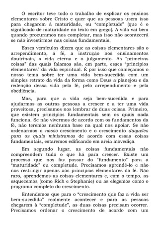 O escritor teve todo o trabalho de explicar os ensinos
elementares sobre Cristo e quer que as pessoas usem isso
para chegarem à maturidade, ou “completude” (que é o
significado de maturidade no texto em grego]. A vida vai bem
quando procuramos nos completar, mas isso não acontecerá
se não investirmos nas coisas fundamentais.
     Esses versículos dizem que as coisas elementares são o
arrependimento, a fé, a instrução nos ensinamentos
doutrinais, a vida eterna e o julgamento. As “primeiras
coisas” das quais falamos são, em parte, esses “princípios
elementares” da vida espiritual. É por isso que começamos o
nosso tema sobre ter uma vida bem-sucedida com um
simples retrato da vida da forma como Deus a planejou e da
redenção dessa vida pela fé, pelo arrependimento e pela
obediência.
     Mas, para que a vida seja bem-sucedida e para
ajudarmos as outras pessoas a crescer e a ter uma vida
proveitosa, precisamos nos lembrar de duas coisas. Primeiro,
que existem princípios fundamentais sem os quais nada
funciona. Se não vivermos de acordo com os fundamentos da
fé, não teremos nenhuma base na qual nos apoiar. Se não
ordenarmos o nosso crescimento e o crescimento daqueles
para os quais ministramos de acordo com essas coisas
fundamentais, estaremos edificando em areia movediça.
     Em segundo lugar, as coisas fundamentais não
compreendem tudo o que há para crescer. Existe um
processo que nos faz passar do “fundamento” para a
“maturidade” ou completude. Precisamos aprendê-lo e não
nos restringir apenas aos princípios elementares da fé. Não
raro, aprendemos as coisas elementares e, com o tempo, as
esquecemos (como Rich e Stephanie) ou as elegemos como o
programa completo do crescimento.
     Entendemos que para o “crescimento que faz a vida ser
bem-sucedida” realmente acontecer e para as pessoas
chegarem à “completude”, as duas coisas precisam ocorrer.
Precisamos ordenar o crescimento de acordo com um
 