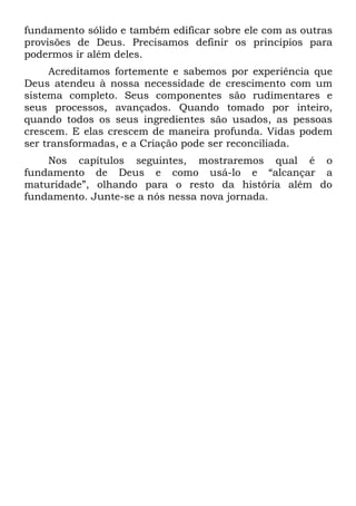 fundamento sólido e também edificar sobre ele com as outras
provisões de Deus. Precisamos definir os princípios para
podermos ir além deles.
     Acreditamos fortemente e sabemos por experiência que
Deus atendeu à nossa necessidade de crescimento com um
sistema completo. Seus componentes são rudimentares e
seus processos, avançados. Quando tomado por inteiro,
quando todos os seus ingredientes são usados, as pessoas
crescem. E elas crescem de maneira profunda. Vidas podem
ser transformadas, e a Criação pode ser reconciliada.
    Nos capítulos seguintes, mostraremos qual é o
fundamento de Deus e como usá-lo e “alcançar a
maturidade”, olhando para o resto da história além do
fundamento. Junte-se a nós nessa nova jornada.
 