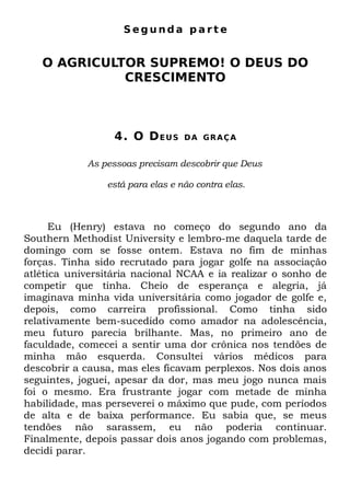 Segunda parte


   O AGRICULTOR SUPREMO! O DEUS DO
             CRESCIMENTO



                  4. O D E U S    DA GRAÇA


            As pessoas precisam descobrir que Deus

                está para elas e não contra elas.



      Eu (Henry) estava no começo do segundo ano da
Southern Methodist University e lembro-me daquela tarde de
domingo com se fosse ontem. Estava no fim de minhas
forças. Tinha sido recrutado para jogar golfe na associação
atlética universitária nacional NCAA e ia realizar o sonho de
competir que tinha. Cheio de esperança e alegria, já
imaginava minha vida universitária como jogador de golfe e,
depois, como carreira profissional. Como tinha sido
relativamente bem-sucedido como amador na adolescência,
meu futuro parecia brilhante. Mas, no primeiro ano de
faculdade, comecei a sentir uma dor crônica nos tendões de
minha mão esquerda. Consultei vários médicos para
descobrir a causa, mas eles ficavam perplexos. Nos dois anos
seguintes, joguei, apesar da dor, mas meu jogo nunca mais
foi o mesmo. Era frustrante jogar com metade de minha
habilidade, mas perseverei o máximo que pude, com períodos
de alta e de baixa performance. Eu sabia que, se meus
tendões não sarassem, eu não poderia continuar.
Finalmente, depois passar dois anos jogando com problemas,
decidi parar.
 