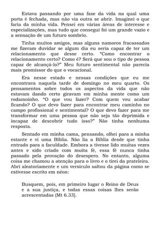 Estava passando por uma fase da vida na qual uma
porta é fechada, mas não via outra se abrir. Imaginei o que
faria da minha vida. Pensei em várias áreas de interesse e
especializações, mas tudo que consegui foi um grande vazio e
a sensação de um futuro sombrio.
     Tinha muitos amigos, mas alguns namoros fracassados
me fizeram duvidar se algum dia eu seria capaz de ter um
relacionamento que desse certo. “Como encontrar o
relacionamento certo? Como é? Será que sou o tipo de pessoa
capaz de alcançá-lo?” Meu futuro sentimental não parecia
mais promissor do que o vocacional.
     Era nesse estado e nessas condições que eu me
encontrava naquela tarde de domingo no meu quarto. Os
pensamentos sobre todos os aspectos da vida que não
estavam dando certo giravam em minha mente como um
rodamoinho. “O que vou fazer? Com quem vou acabar
ficando? O que devo fazer para encontrar meu caminho no
campo profissional e sentimental? O que devo fazer para me
transformar em uma pessoa que não seja tão deprimida e
incapaz de descobrir tudo isso?” Não tinha nenhuma
resposta.
     Sentado em minha cama, pensando, olhei para a minha
estante e vi uma Bíblia. Não lia a Bíblia desde que tinha
entrado para a faculdade. Embora a tivesse lido muitas vezes
antes e sido criado com muita fé, essa fé nunca tinha
passado pela provação do desespero. No entanto, alguma
coisa me chamou a atenção para o livro e o tirei da prateleira.
Abri aleatoriamente e um versículo saltou da página como se
estivesse escrito em néon:

    Busquem, pois, em primeiro lugar o Reino de Deus
    e a sua justiça, e todas essas coisas lhes serão
    acrescentadas (Mt 6.33].
 