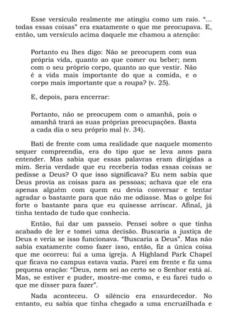 Esse versículo realmente me atingiu como um raio. “...
todas essas coisas” era exatamente o que me preocupava. E,
então, um versículo acima daquele me chamou a atenção:

    Portanto eu lhes digo: Não se preocupem com sua
    própria vida, quanto ao que comer ou beber; nem
    com o seu próprio corpo, quanto ao que vestir. Não
    é a vida mais importante do que a comida, e o
    corpo mais importante que a roupa? (v. 25).

    E, depois, para encerrar:

    Portanto, não se preocupem com o amanhã, pois o
    amanhã trará as suas próprias preocupações. Basta
    a cada dia o seu próprio mal (v. 34).

     Bati de frente com uma realidade que naquele momento
sequer compreendia, era do tipo que se leva anos para
entender. Mas sabia que essas palavras eram dirigidas a
mim. Seria verdade que eu receberia todas essas coisas se
pedisse a Deus? O que isso significava? Eu nem sabia que
Deus provia as coisas para as pessoas; achava que ele era
apenas alguém com quem eu devia conversar e tentar
agradar o bastante para que não me odiasse. Mas o golpe foi
forte o bastante para que eu quisesse arriscar. Afinal, já
tinha tentado de tudo que conhecia.
     Então, fui dar um passeio. Pensei sobre o que tinha
acabado de ler e tomei uma decisão. Buscaria a justiça de
Deus e veria se isso funcionava. “Buscaria a Deus”. Mas não
sabia exatamente como fazer isso, então, fiz a única coisa
que me ocorreu: fui a uma igreja. A Highland Park Chapel
que ficava no campus estava vazia. Parei em frente e fiz uma
pequena oração: “Deus, nem sei ao certo se o Senhor está aí.
Mas, se estiver e puder, mostre-me como, e eu farei tudo o
que me disser para fazer”.
    Nada aconteceu. O silêncio era ensurdecedor. No
entanto, eu sabia que tinha chegado a uma encruzilhada e
 