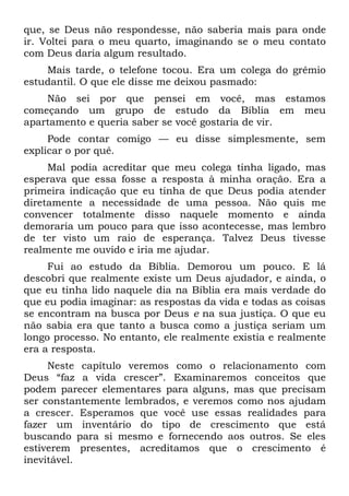 que, se Deus não respondesse, não saberia mais para onde
ir. Voltei para o meu quarto, imaginando se o meu contato
com Deus daria algum resultado.
    Mais tarde, o telefone tocou. Era um colega do grêmio
estudantil. O que ele disse me deixou pasmado:
    Não sei por que pensei em você, mas estamos
começando um grupo de estudo da Bíblia em meu
apartamento e queria saber se você gostaria de vir.
     Pode contar comigo — eu disse simplesmente, sem
explicar o por quê.
     Mal podia acreditar que meu colega tinha ligado, mas
esperava que essa fosse a resposta à minha oração. Era a
primeira indicação que eu tinha de que Deus podia atender
diretamente a necessidade de uma pessoa. Não quis me
convencer totalmente disso naquele momento e ainda
demoraria um pouco para que isso acontecesse, mas lembro
de ter visto um raio de esperança. Talvez Deus tivesse
realmente me ouvido e iria me ajudar.
     Fui ao estudo da Bíblia. Demorou um pouco. E lá
descobri que realmente existe um Deus ajudador, e ainda, o
que eu tinha lido naquele dia na Bíblia era mais verdade do
que eu podia imaginar: as respostas da vida e todas as coisas
se encontram na busca por Deus e na sua justiça. O que eu
não sabia era que tanto a busca como a justiça seriam um
longo processo. No entanto, ele realmente existia e realmente
era a resposta.
     Neste capítulo veremos como o relacionamento com
Deus “faz a vida crescer”. Examinaremos conceitos que
podem parecer elementares para alguns, mas que precisam
ser constantemente lembrados, e veremos como nos ajudam
a crescer. Esperamos que você use essas realidades para
fazer um inventário do tipo de crescimento que está
buscando para si mesmo e fornecendo aos outros. Se eles
estiverem presentes, acreditamos que o crescimento é
inevitável.
 