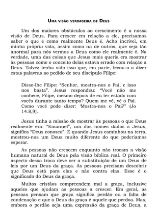 UMA   VISÃO VERDADEIRA DE   DEUS

     Um dos maiores obstáculos ao crescimento é a nossa
visão de Deus. Para crescer em relação a ele, precisamos
saber o que e como realmente Deus é. Acho incrível, em
minha própria vida, assim como na de outros, que seja tão
anormal para nós vermos a Deus como ele realmente é. Na
verdade, uma das coisas que Jesus mais queria era mostrar
às pessoas como o conceito delas estava errado com relação a
Deus. Talvez tenha sido isso que, em parte, levou-o a dizer
estas palavras ao pedido de seu discípulo Filipe:

    Disse-lhe Filipe: “Senhor, mostra-nos o Pai, e isso
    nos basta”. Jesus respondeu: “Você não me
    conhece, Filipe, mesmo depois de eu ter estado com
    vocês durante tanto tempo? Quem me vê, vê o Pai.
    Como você pode dizer: ‘Mostra-nos o Pai?” (Jo
    14.8,9).

     Jesus tinha a missão de mostrar às pessoas o que Deus
realmente era. “Emanuel”, um dos nomes dados a Jesus,
significa “Deus conosco”. E quando Jesus caminhou na terra,
mostrou-nos um Deus muito diferente do que poderíamos
esperar.
     As pessoas não crescem enquanto não trocam a visão
humana natural de Deus pela visão bíblica real. O primeiro
aspecto dessa troca deve ser a substituição de um Deus de
leis por um Deus da graça. As pessoas precisam descobrir
que Deus está para elas e não contra elas. Esse é o
significado do Deus da graça.
    Muitos cristãos compreendem mal a graça, inclusive
aqueles que ajudam as pessoas a crescer. Em geral, as
pessoas pensam que graça significa perdão ou a falta de
condenação e que o Deus da graça é aquele que perdoa. Mas,
embora o perdão seja uma expressão da graça de Deus, a
 