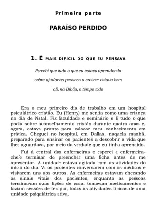 Primeira parte


                  PARAÍSO PERDIDO




         1. É   M A I S D I F Í C I L D O Q U E E U P E N S AVA


          Percebi que tudo o que eu estava aprendendo

          sobre ajudar as pessoas a crescer estava bem

                    ali, na Bíblia, o tempo todo



     Era o meu primeiro dia de trabalho em um hospital
psiquiátrico cristão. Eu (Henry) me sentia como uma criança
no dia de Natal. Fiz faculdade e seminário e li tudo o que
podia sobre aconselhamento cristão durante quatro anos e,
agora, estava pronto para colocar meu conhecimento em
prática. Cheguei no hospital, em Dallas, naquela manhã,
preparado para ensinar os pacientes a descobrir a vida que
lhes aguardava, por meio da verdade que eu tinha aprendido.
      Fui à central das enfermeiras e esperei a enfermeira-
chefe terminar de preencher uma ficha antes de me
apresentar. A unidade estava agitada com as atividades do
início do dia. Vi os pacientes conversarem com os médicos e
visitarem uns aos outros. As enfermeiras estavam checando
os sinais vitais dos pacientes, enquanto as pessoas
terminavam suas lições de casa, tomavam medicamentos e
faziam sessões de terapia, todas as atividades típicas de uma
unidade psiquiátrica ativa.
 